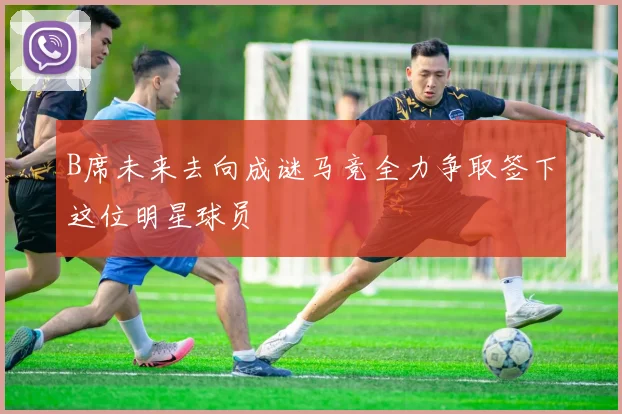 B席未来去向成谜马竞全力争取签下这位明星球员